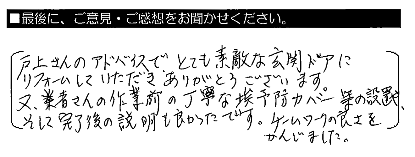 すべてにおいて丁寧でスピーディな対応をして下さり、ありがとうございました。戸上さんのアドバイスで、とても素敵な玄関ドアにリフォームしていただきありがとうございます。又、業者さんの作業前の丁寧な埃予防カバー等の設置や、そして完了後の説明も良かったです。チームワークの良さをかんじました。