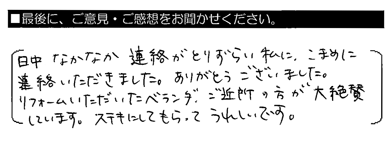 日中なかなか連絡がとりづらい私に、こまめに連絡いただきました。ありがとうございました。リフォームいただいたベランダ、ご近所の方が大絶賛しています。ステキにしてもらってうれしいです。