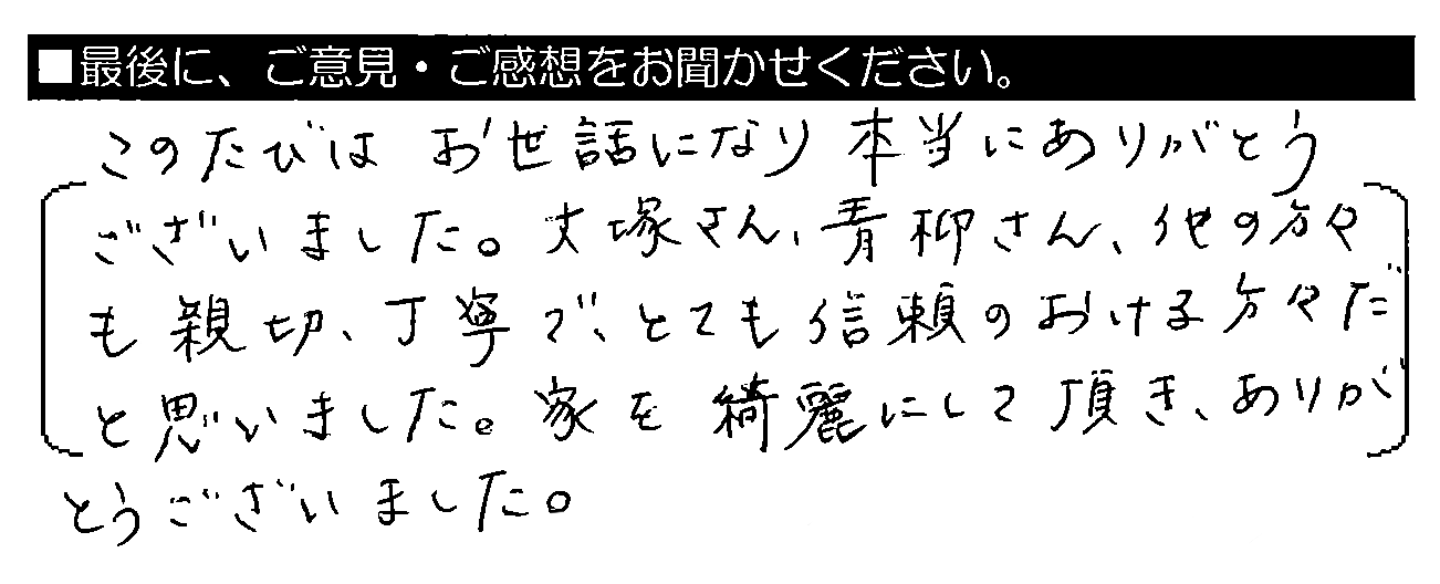 このたびはお世話になり本当にありがとうございました。大塚さん・青柳さん・他の方々も親切・丁寧で、とても信頼のおける方々だと思いました。家を綺麗にして頂き、ありがとうございました。