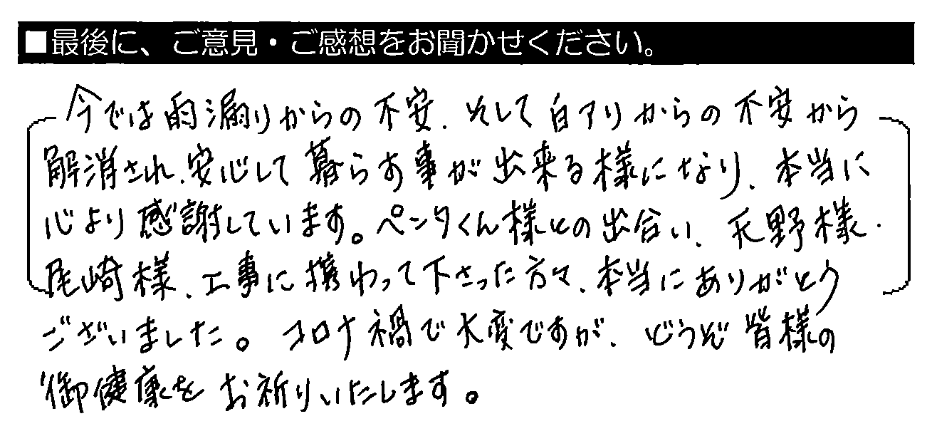 今では雨漏りからの不安、そして白アリからの不安から解消され、安心して暮らす事が出来る様になり、本当に心より感謝しています。ペンタくん様との出会い、天野様・尾﨑様・工事に携わって下さった方々、本当にありがとうございました。コロナ禍で大変ですが、どうぞ皆様の御健康をお祈りいたします。