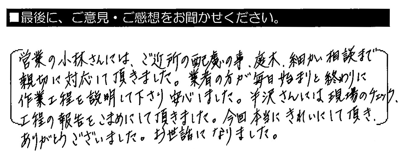 営業の小林さんには、ご近所の配慮の事、庭木・細かい相談まで親切に対応して頂きました。業者の方が毎日始まりと終わりに作業工程を説明して下さり安心しました。半沢さんには現場のチェック、工程の報告をこまめにして頂きました。今回本当にきれいにして頂き、ありがとうございました。お世話になりました。