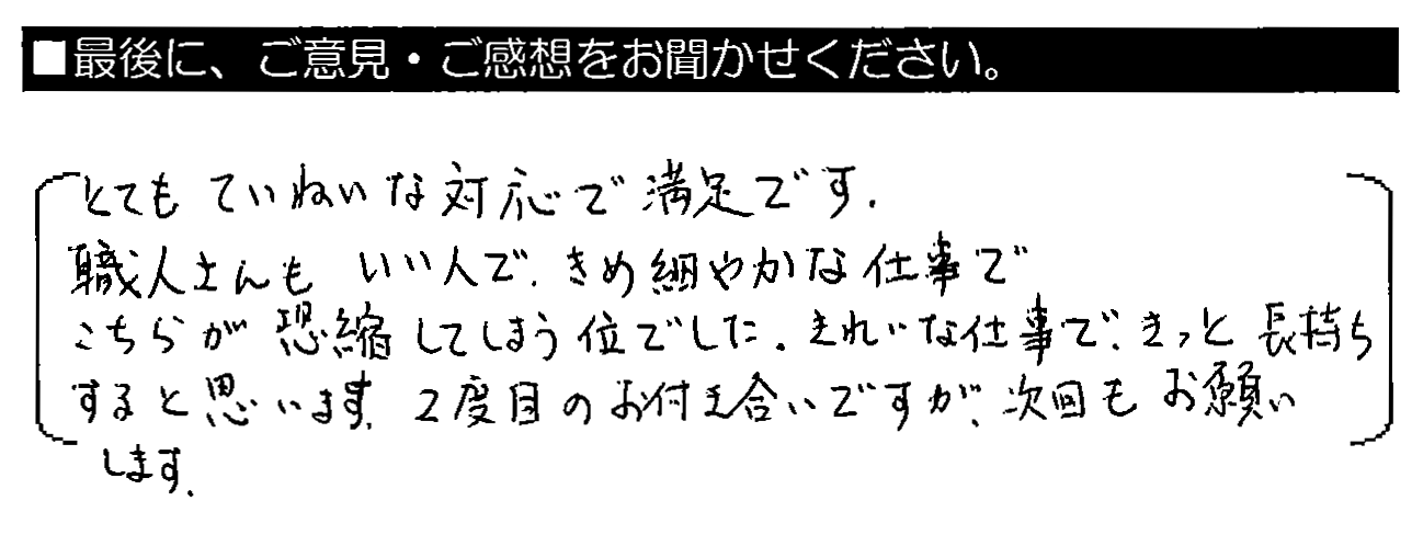 とてもていねいな対応で満足です。職人さんもいい人で、きめ細やかな仕事でこちらが恐縮してしまう位でした。きれいな仕事で、きっと長持ちすると思います。2度目のお付き合いですが、次回もお願いします。