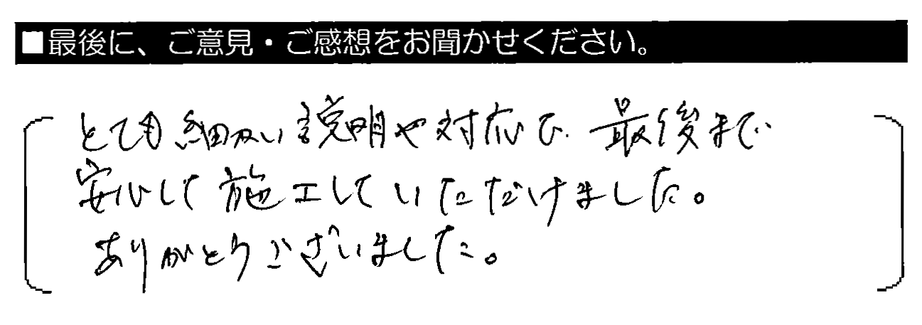 とても細かい説明や対応で、最後まで安心して施工していただけました。ありがとうございました。