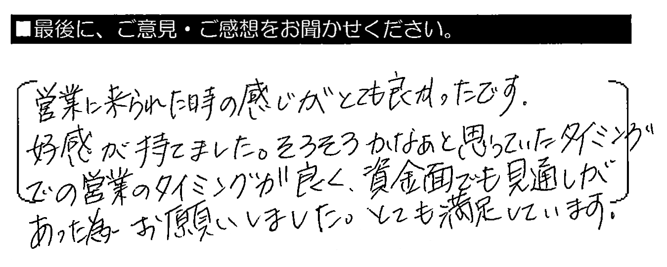 営業に来られた時の感じがとても良かったです。好感が持てました。そろそろかなぁと思っていたタイミングでの営業のタイミングが良く、資金面でも見通しがあった為お願いしました。とても満足しています。