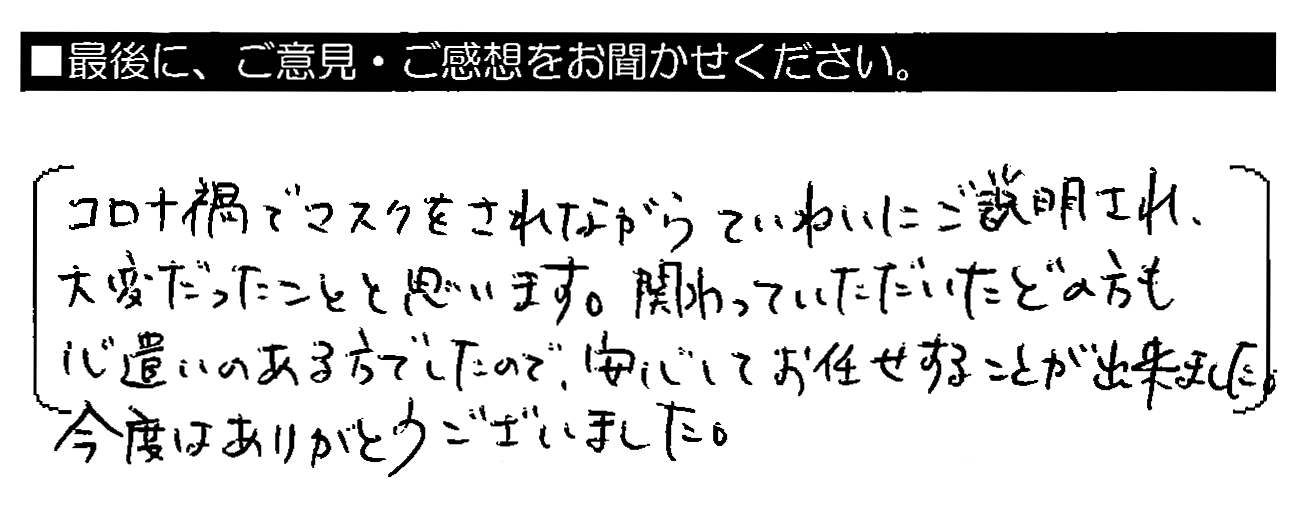 コロナ禍でマスクをされながらていねいにご説明され、大変だったことと思います。関わっていただいたどの方も心遣いのある方でしたので、安心してお任せすることが出来ました。今度はありがとうございました。