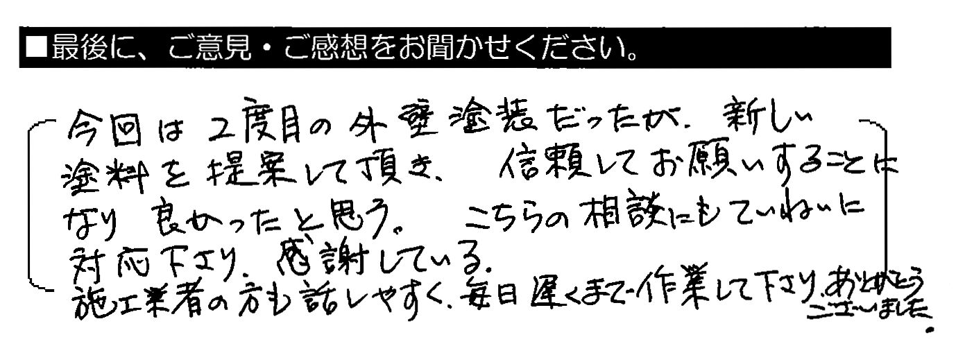 今回は2度目の外壁塗装だったが、新しい塗料を提案して頂き、信頼してお願いすることになり良かったと思う。こちらの相談にもていねいに対応下さり、感謝している。施工業者の方も話しやすく、毎日遅くまで作業して下さりありがとうございました。