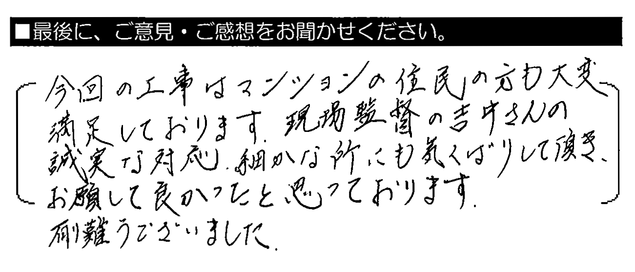 今回の工事はマンションの住民の方も大変満足しております。現場監督の吉井さんの誠実な対応・細かな所にも気くばりして頂き、お願いして良かったと思っております。有難うございました。