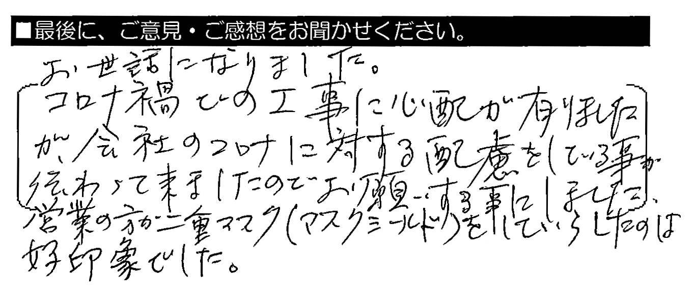 お世話になりました。コロナ禍での工事に心配が有りましたが、会社のコロナに対する配慮をしている事が伝わって来ましたのでお願いする事にしました。営業の方が二重マスク（マスクシールド）をしていらしたのは好印象でした。