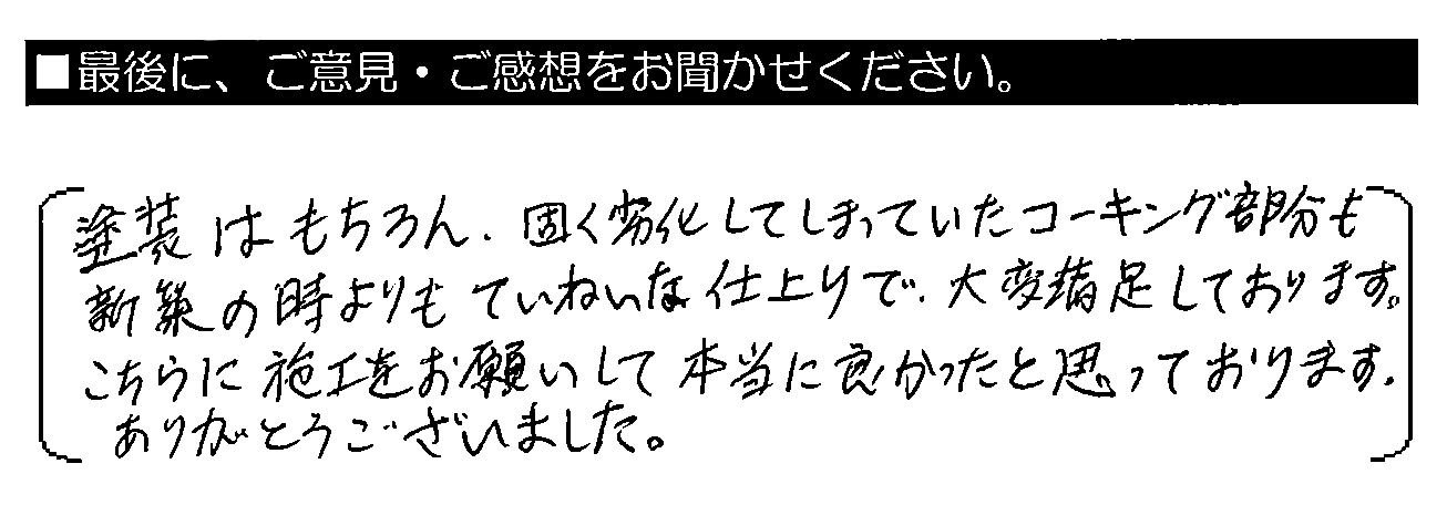 塗装はもちろん、固く劣化してしまっていたコーキング部分も新築の時よりもていねいな仕上がりで、大変満足しております。こちらに施工をお願いして本当に良かったと思っております。ありがとうございました。