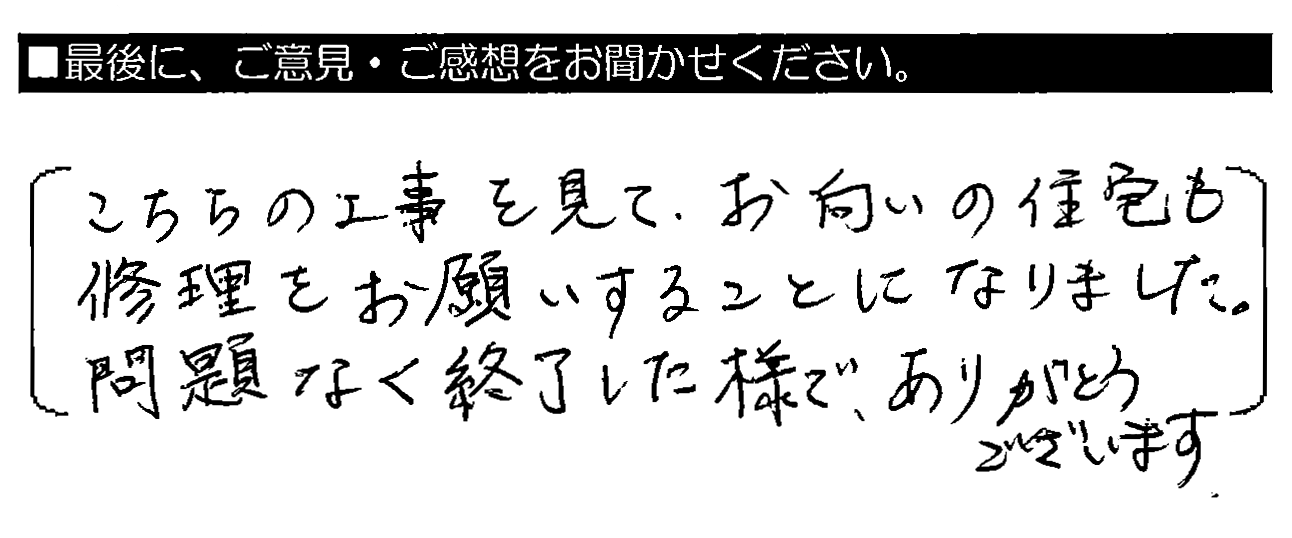 こちらの工事を見て、お向かいの住宅も修理をお願いすることになりました。問題なく終了した様で、ありがとうございます。