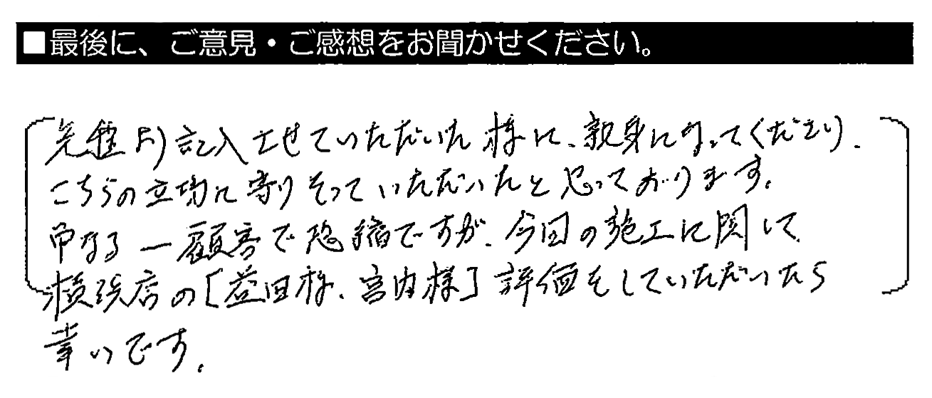 先程より記入させていただいた様に、親身になってくださり、こちらの立場に寄りそっていただいたと思っております。単なる一顧客で恐縮ですが、今回の施工に関して横浜店の『益田様・宮内様』評価をしていただいたら幸いです。