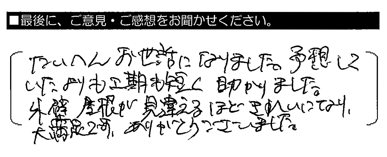 たいへんお世話になりました。予想していたよりも工期も短く助かりました。外壁屋根が見違えるほどきれいになり大満足です。ありがとうございました。