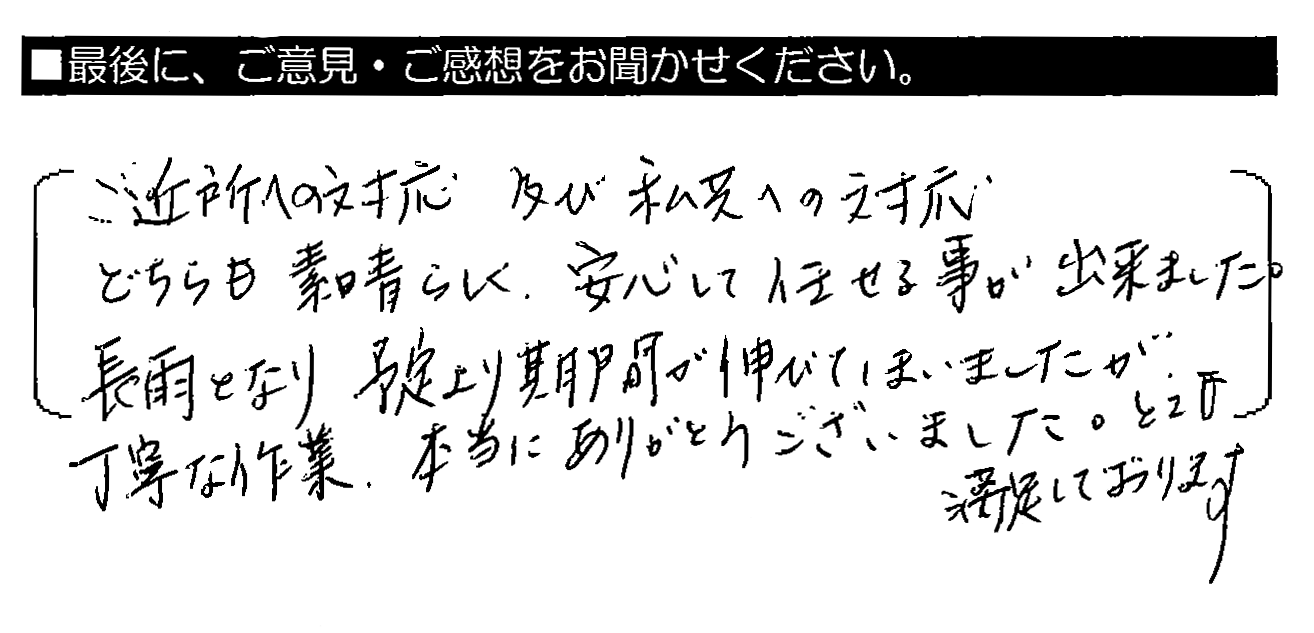 ご近所への対応及び私共への対応どちらも素晴らしく、安心して任せる事が出来ました。長雨となり予定より期間が延びてしまいましたが、丁寧な作業、本当にありがとうございました。とても満足しております。