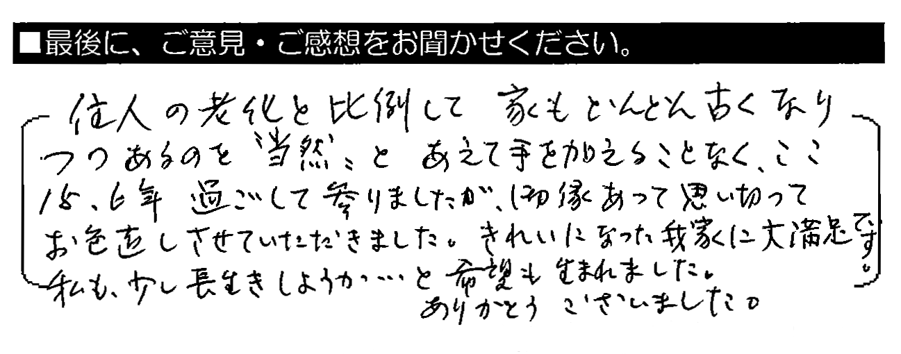 住人の老化と比例して家もどんどん古くなりつつあるのを”当然”とあえて手を加えることなく、ここ15・6年過ごして参りましたが、御縁あって思い切ってお色直しさせていただきました。きれいになった我家に大満足です。私も少し長生きしようか・・・と希望も生まれました。ありがとうございました。