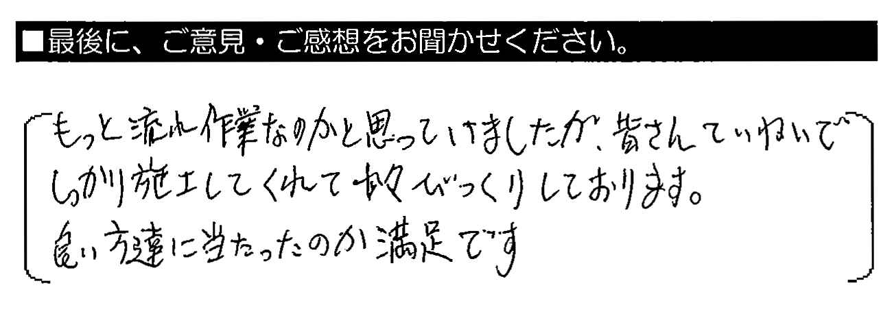 もっと流れ作業なのかと思っていましたが、皆さんていねいでしっかり施工してくれて少々びっくりしております。良い方達に当たったのか満足です。