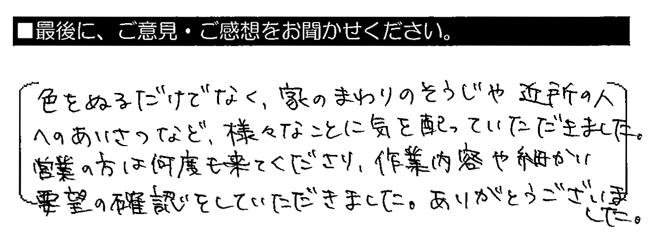 色をぬるだけでなく、家のまわりのそうじや近所の人へのあいさつなど、様々なことに気を配っていただきました。営業の方は何度も来てくださり、作業内容や細かい要望の確認をしていただきました。ありがとうございました。