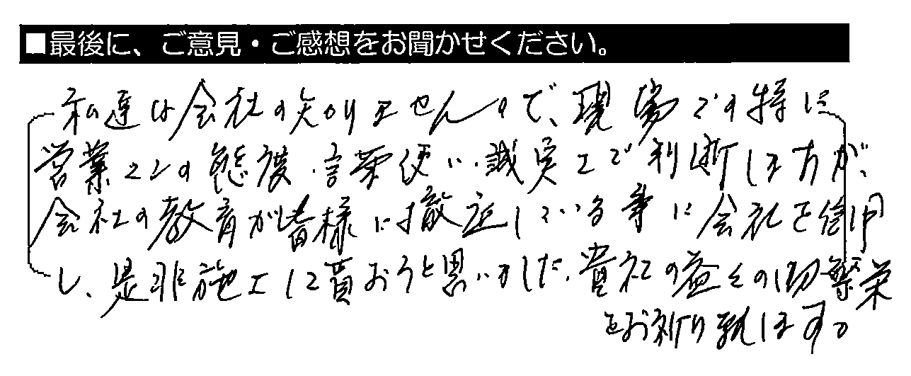 私達は会社を知りませんので現場での、特に営業マンの態度・言葉使い・誠実さで判断しますが、会社の教育が皆様に徹底している事に会社を信用し、是非施工して貰おうと思いました。貴社の益々の御繁栄をお祈り致します。