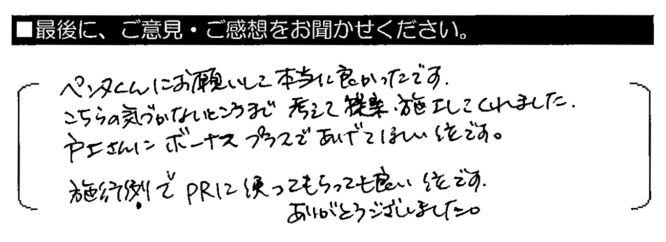 ペンタくんにお願いして本当に良かったです。こちらの気づかないところまで考えて提案・施工してくれました。戸上さんにボーナスプラスであげてほしい位です。施工例でPRに使ってもらっても良い位です。ありがとうございました。