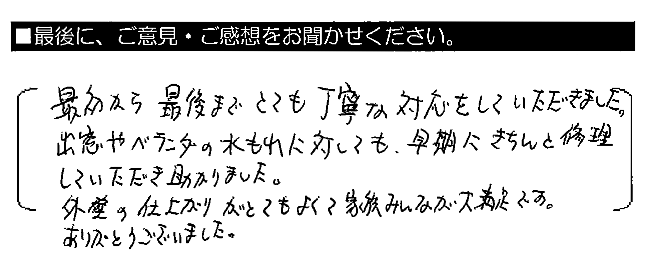 最初から最後までとても丁寧な対応をしていただきました。出窓やベランダの水もれに対しても、早期にきちんと修理していただき助かりました。外壁の仕上がりがとてもよくて家族みんなが大満足です。ありがとうございました。