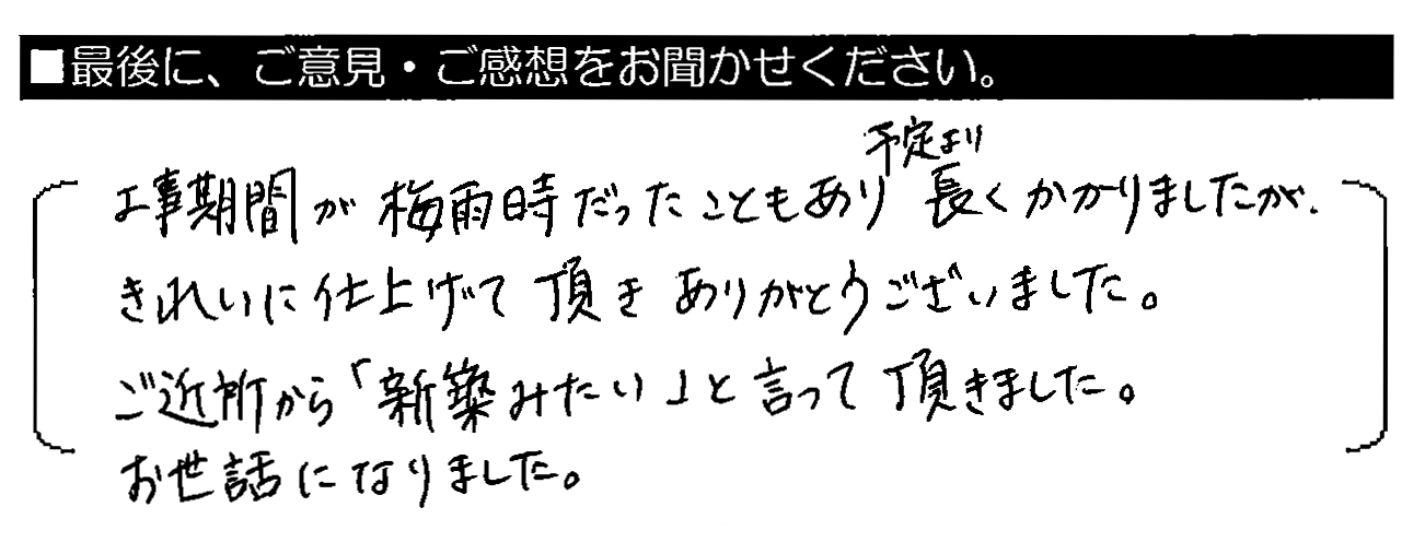 工事期間が梅雨時だったこともあり予定より長くかかりましたが、きれいに仕上げて頂きありがとうございました。ご近所から「新築みたい」と言って頂きました。お世話になりました。