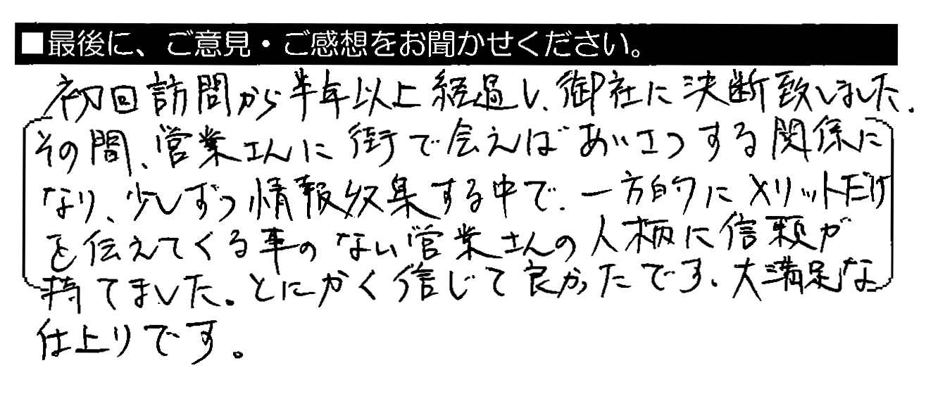 初回訪問から半年以上経過し、御社に決断致しました。その間、営業さんに街で会えばあいさつする関係になり、少しずつ情報収集する中で、一方的にメリットだけを伝えてくる事のない営業さんの人柄に信頼が持てました。とにかく信じて良かったです。大満足な仕上がりです。