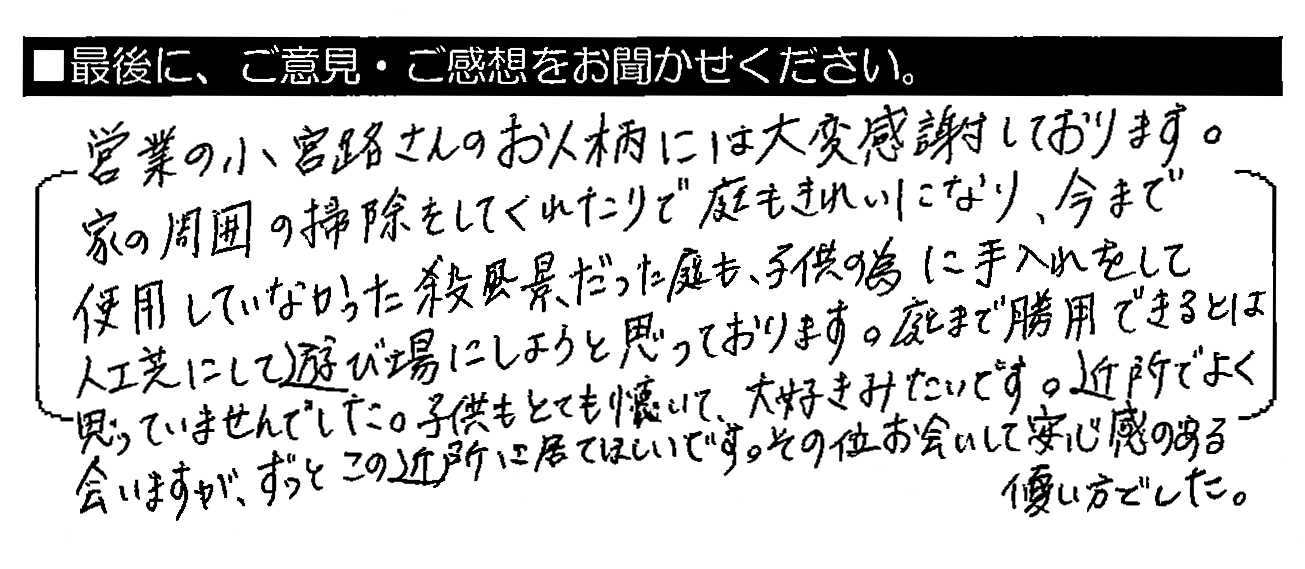 営業の小宮路さんのお人柄には大変感謝しております。家の周囲の掃除をしてくれたりで庭もきれいになり、今まで使用していなかった殺風景だった庭も、子供の為に手入れをして人工芝にして遊び場にしようと思っております。庭まで活用できるとは思っていませんでした。子供もとても懐いて、大好きみたいです。近所でよく会いますが、ずっとこの近所に居てほしいです。その位お会いして安心感のある優しい方でした。