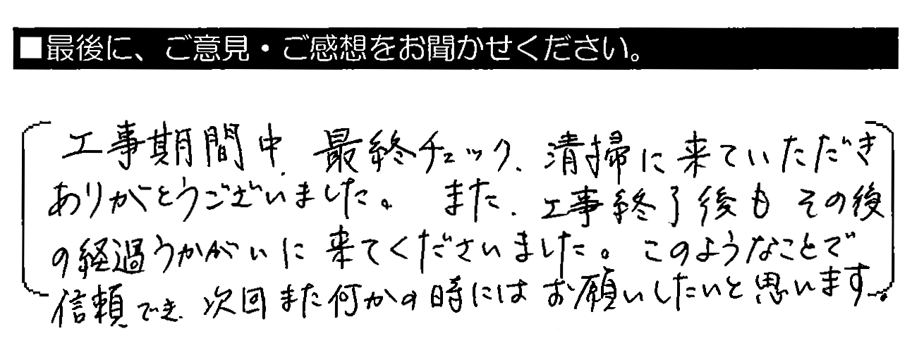 工事期間中、最終チェック・清掃に来ていただきありがとうございました。また、工事終了後もその後の経過うかがいに来てくださいました。このようなことで信頼でき、次回また何かの時にはお願いしたいと思います。