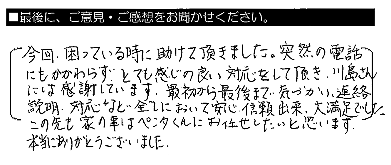 今回、困っている時に助けて頂きました。突然の電話にもかかわらず、とても感じの良い対応をして頂き、川島さんには感謝しています。最初から最後まで気づかい、連絡説明・対応など全てにおいて安心・信頼出来、大満足でした。この先も家の事はペンタくんにお任せしたいと思います。本当にありがとうございました。