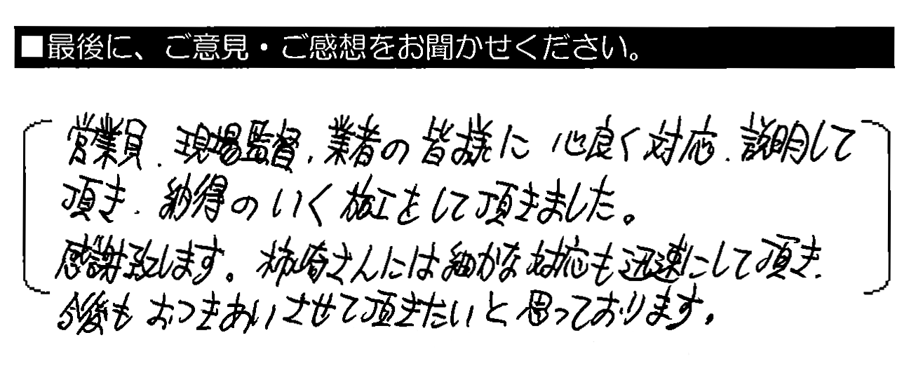 営業員・現場監督・業者の皆様に心良く対応・説明して頂き、納得のいく施工をして頂きました。感謝致します。柿﨑さんには細かな対応も迅速にして頂き、今後もおつきあいさせて頂きたいと思っております。