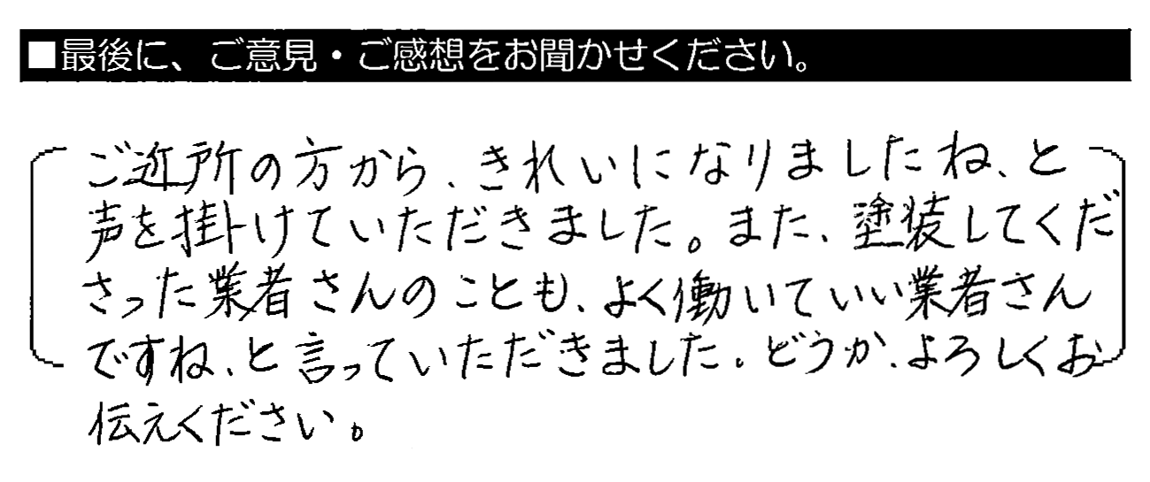 ご近所の方から、きれいになりましたね、と声を掛けていただきました。また、塗装してくださった業者さんのことも、よく働いていい業者さんですね、と言っていただきました。どうか、よろしくお伝えください。