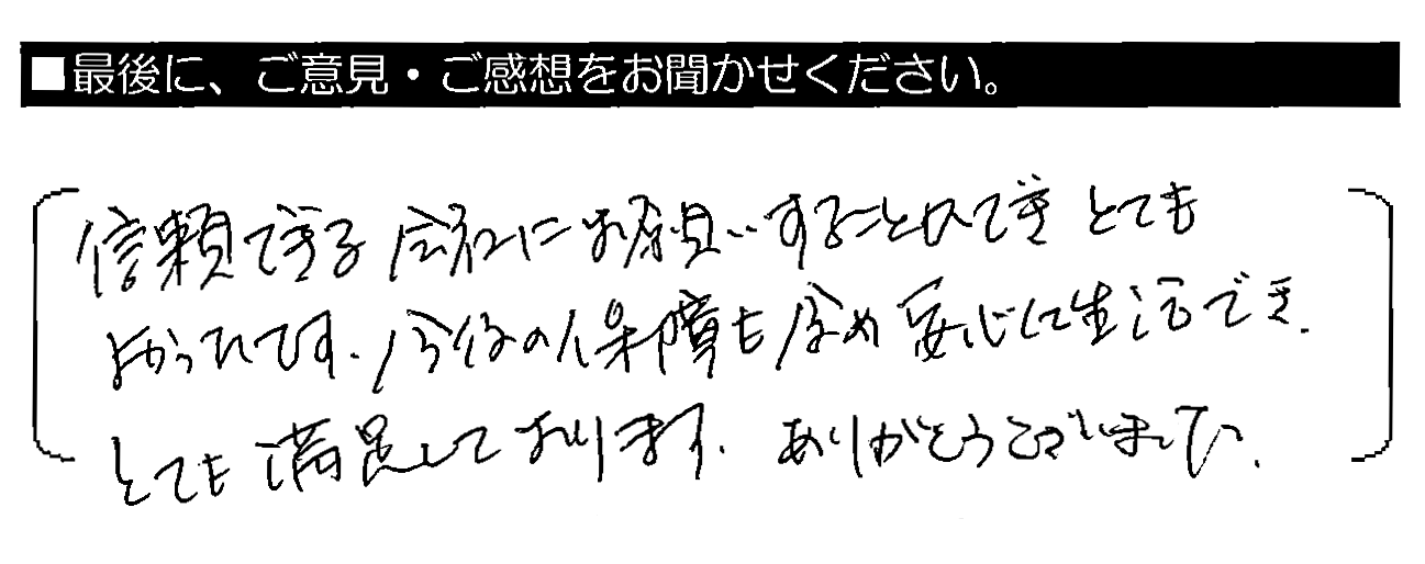 信頼できる会社にお願いすることができとてもよかったです。今後の保証も含め安心して生活でき、とても満足しております。ありがとうございました。