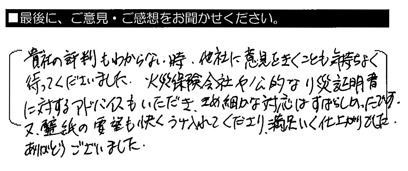 貴社の評判もわからない時、他社に意見をきくことも気持ちよく待ってくださいました。火災保険会社や公的な罹災証明書に対するアドバイスもいただき、きめ細かな対応はすばらしかったです。又、壁紙の要望も快くうけ入れてくださり、満足いく仕上がりでした。ありがとうございました。