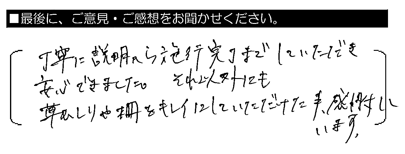 丁寧に説明から施工完了までしていただき安心できました。それ以外にも草むしりや柵をキレイにしていただけた事、感謝しています。