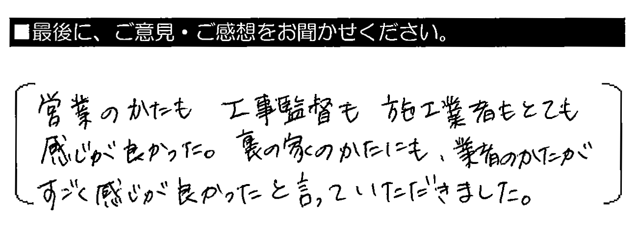 営業のかたも工事監督も施工業者もとても感じが良かった。裏の家のかたにも、業者のかたがすごく感じが良かったと言っていただきました。