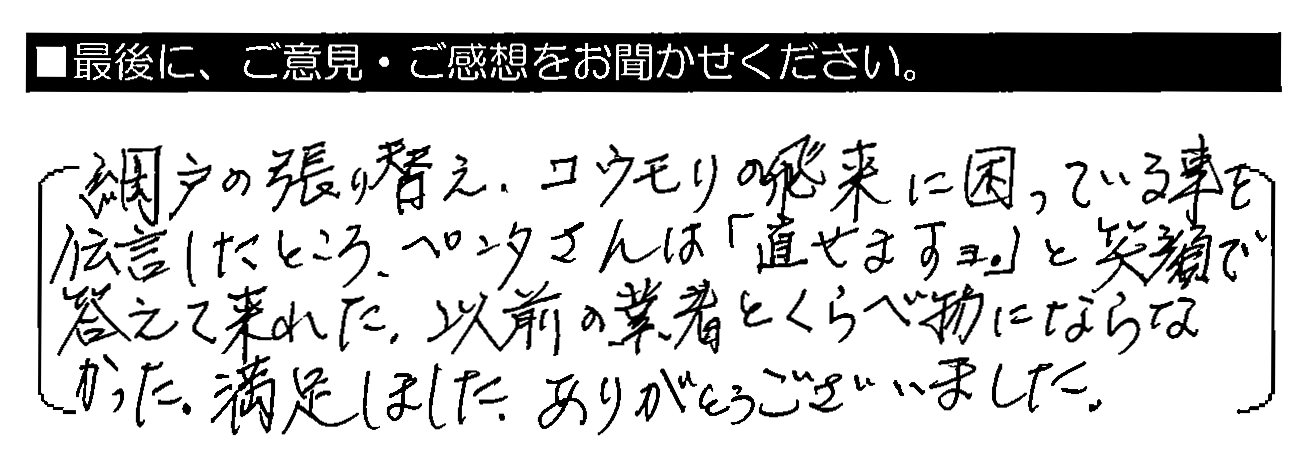 網戸の張り替え・コウモリの飛来に困っている事を伝言したところ、ペンタさんは「直せますヨ。」と笑顔で答えてくれた。以前の業者とくらべ物にならなかった。満足しました。ありがとうございました。