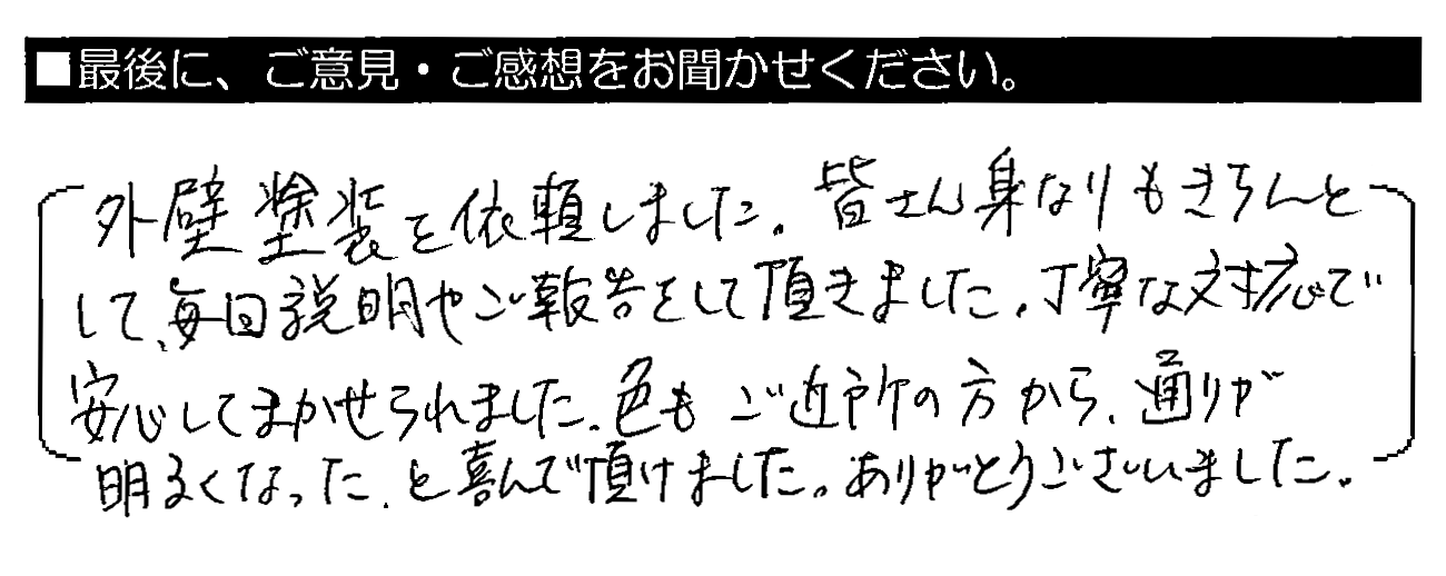 外壁塗装を依頼しました。皆さん身なりもきちんとして、毎回説明やご報告をして頂きました。丁寧な対応で安心してまかせられました。色もご近所の方から、通りが明るくなった。と喜んで頂けました。ありがとうございました。