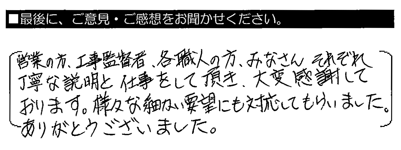 営業の方・工事監督者・各職人の方、みなさんそれぞれ丁寧な説明と仕事をして頂き、大変感謝しております。様々な細かい要望にも対応してもらいました。ありがとうございました。