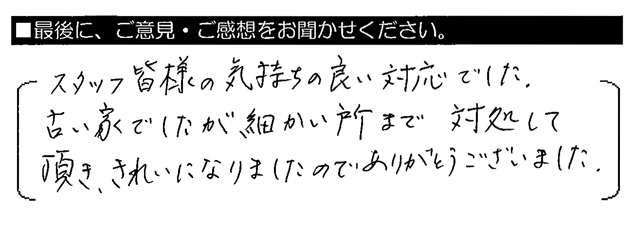 スタッフ皆様の気持ち良い対応でした。古い家でしたが細かい所まで対処して頂き、きれいになりましたのでありがとうございました。