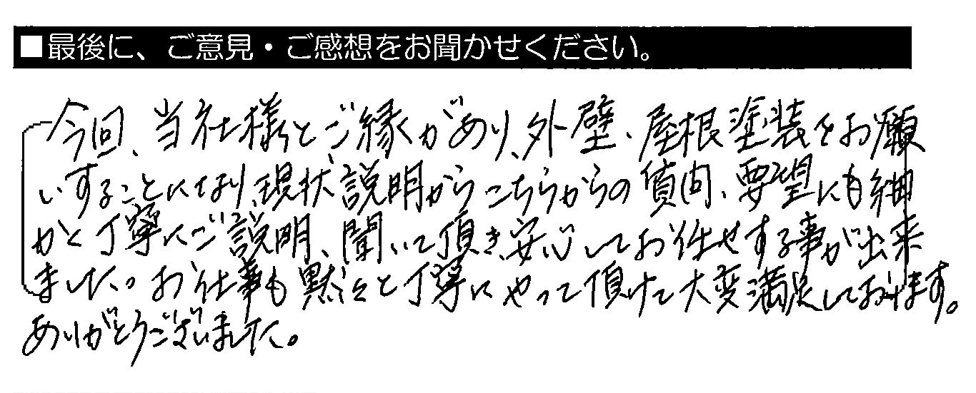 今回、当社様とご縁があり、外壁・屋根塗装をお願いすることになり、現状説明からこちらからの質問・要望にも細かく丁寧にご説明・聞いて頂き、安心してお任せする事が出来ました。お仕事も黙々と丁寧にやって頂けて大変満足しております。ありがとうございました。