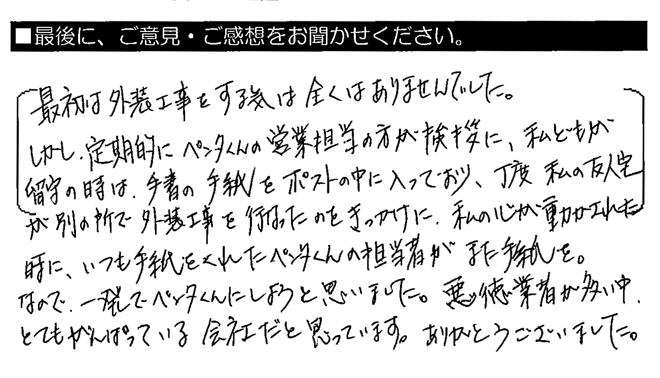 最初は外装工事をする気は全くありませんでした。しかし、定期的にペンタくんの営業担当の方が挨拶に。私どもが留守の時は、手書きの手紙をポストの中に入っており、丁度私の友人宅が別の所で外装工事を行ったのをきっかけに、私の心が動かされた時に、いつも手紙をくれたペンタくんの担当者がまた手紙を。なので、一発でペンタくんにしようと思いました。悪徳業者が多い中、とてもがんばっている会社だと思っています。ありがとうございました。