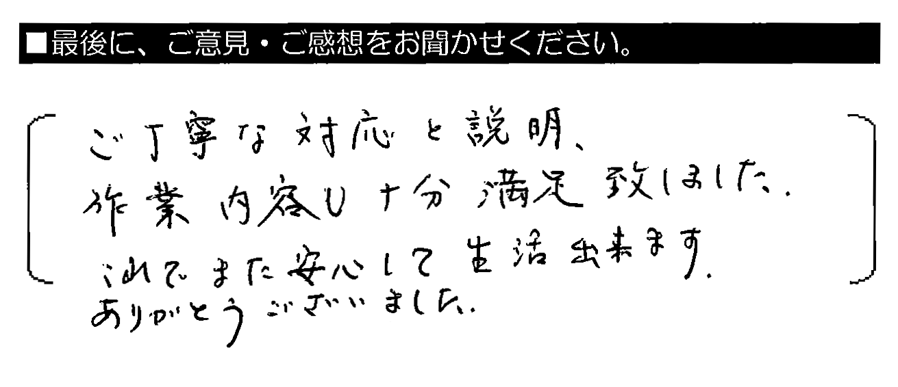 ご丁寧な対応と説明、作業内容も十分満足致しました。これでまた安心して生活出来ます。ありがとうございました。