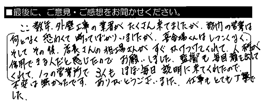 ここ数年、外壁工事の業者がたくさん来てましたが、訪問の営業は何となく怖くて断ってばかりいましたが、喜舎場くんはしつこくなく、そしてその後、店長さんの相場さんがすぐかけつけてくれて、人柄が信用できる人だと感じたのでお願いしました。監督も毎回顔を出してくれて、1つの営業所で3人もほぼ毎日説明に来てくれたので、不安は無かったです。ありがとうございました。仕事もとても丁寧でした。