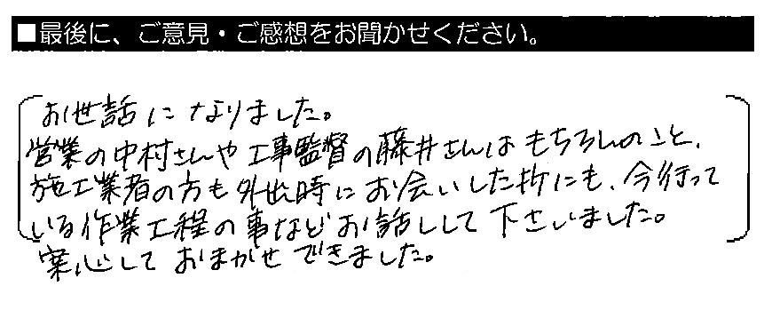 お世話になりました。営業の中村さんや工事監督の藤井さんはもちろんのこと、施工業者の方も外出時にお会いした折にも、今行っている作業工程の事などお話して下さいました。安心しておまかせできました。