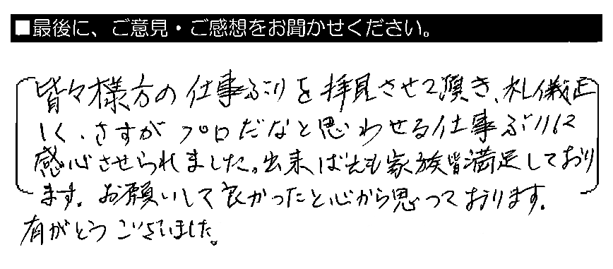 皆々様方の仕事ぶりを拝見させて頂き、礼儀正しく、さすがプロだなと思わせる仕事ぶりに感心させられました。出来ばえも家族皆満足しております。お願いして良かったと心から思っております。有がとうございました。