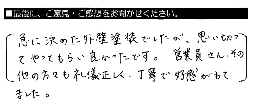 急に決めた外壁塗装でしたが、思い切ってやってもらい良かったです。営業員さん・その他の方々も礼儀正しく、丁寧で好感がもてました。