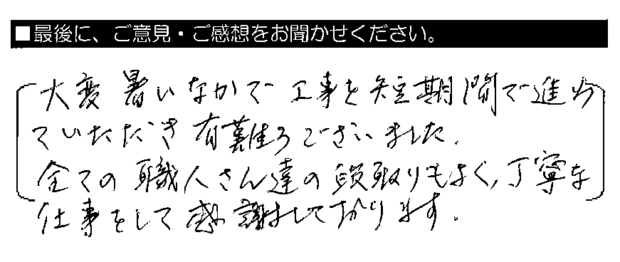 大変暑いなかで工事を短期間で進めていただき有難うございました。全ての職人さん達の段取りもよく、丁寧な仕事をして感謝しております。