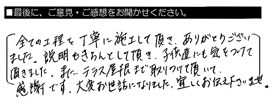 全ての工程を丁寧に施工して頂き、ありがとうございました。説明もきちんとして頂き、子供達にも気をつけて頂きました。また、テラス屋根まで取りつけて頂いて感謝です。大変お世話になりました。宜しくお伝え下さいませ。