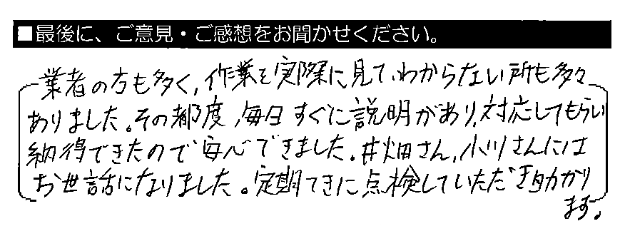 業者の方も多く、作業を実際に見て、わからない所も多々ありました。その都度 、毎日すぐに説明があり、対応してもらい納得できたので安心できました。井畑さん・小川さんにはお世話になりました。定期てきに点検していただき助かります。