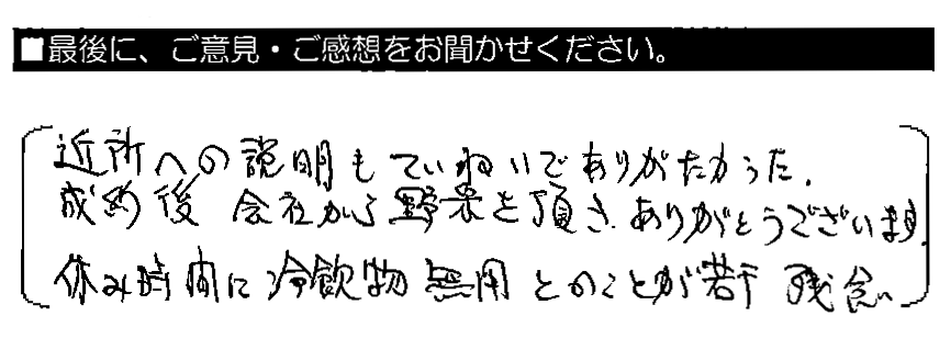 近所への説明もていねいでありがたかった。成約後 会社から野菜を頂き、ありがとうございます。休み時間に冷飲物無用とのことが若干残念。