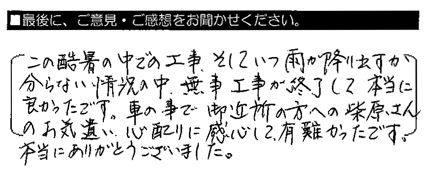 この酷暑の中での工事、そしていつ雨が降り出すか分からない状況の中、無事工事が終了して本当に良かったです。車の事で御近所の方への柴原さんのお気遣い・心配りに感心して、有難かったです。本当にありがとうございました。